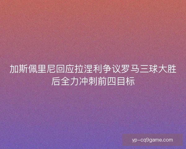 加斯佩里尼回应拉涅利争议罗马三球大胜后全力冲刺前四目标