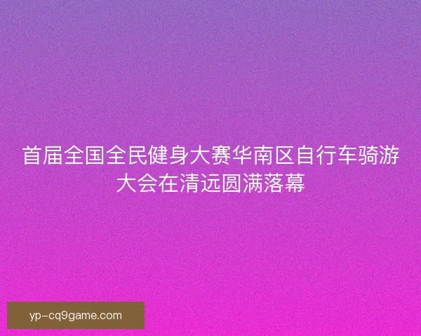首届全国全民健身大赛华南区自行车骑游大会在清远圆满落幕
